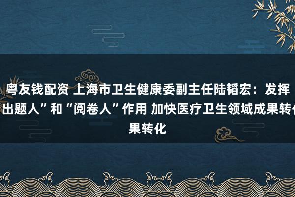 粤友钱配资 上海市卫生健康委副主任陆韬宏：发挥“出题人”和“阅卷人”作用 加快医疗卫生领域成果转化