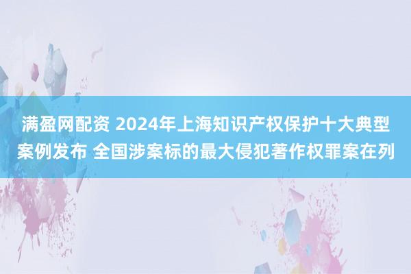满盈网配资 2024年上海知识产权保护十大典型案例发布 全国涉案标的最大侵犯著作权罪案在列