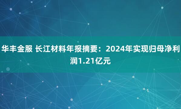 华丰金服 长江材料年报摘要：2024年实现归母净利润1.21亿元