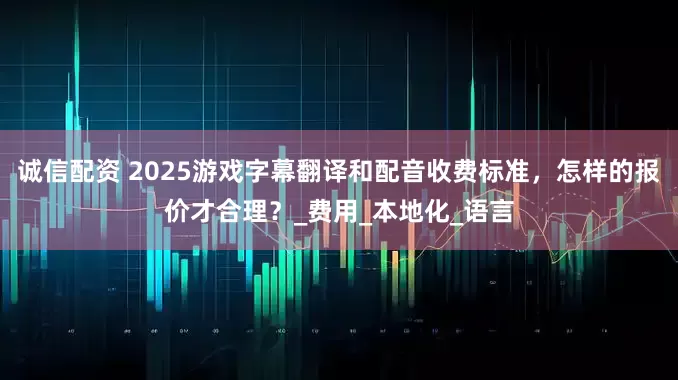 诚信配资 2025游戏字幕翻译和配音收费标准，怎样的报价才合理？_费用_本地化_语言