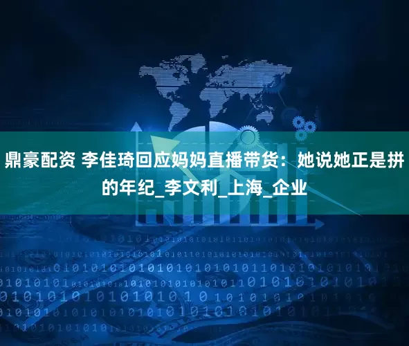 鼎豪配资 李佳琦回应妈妈直播带货：她说她正是拼的年纪_李文利_上海_企业