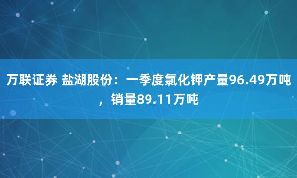 万联证券 盐湖股份：一季度氯化钾产量96.49万吨，销量89.11万吨