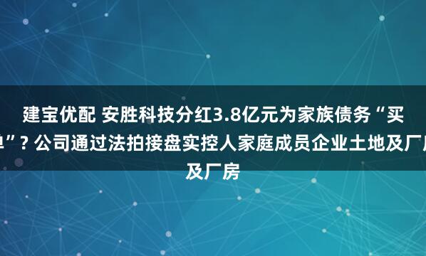 建宝优配 安胜科技分红3.8亿元为家族债务“买单”? 公司通过法拍接盘实控人家庭成员企业土地及厂房