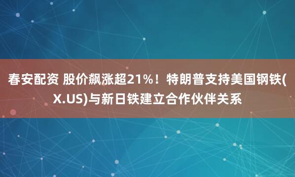 春安配资 股价飙涨超21%！特朗普支持美国钢铁(X.US)与新日铁建立合作伙伴关系