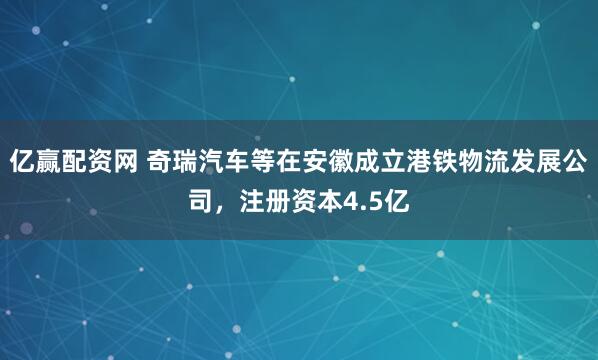 亿赢配资网 奇瑞汽车等在安徽成立港铁物流发展公司，注册资本4.5亿