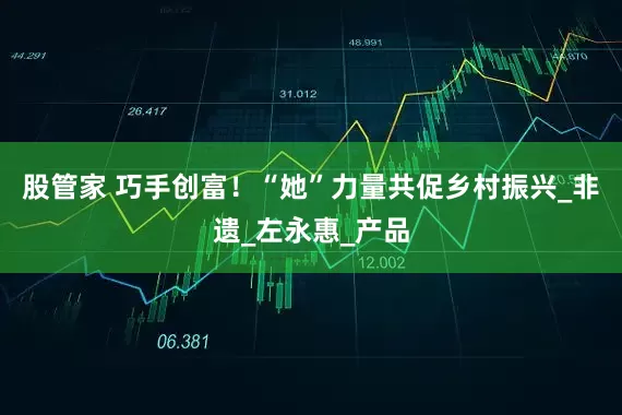 股管家 巧手创富！“她”力量共促乡村振兴_非遗_左永惠_产品