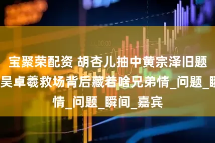 宝聚荣配资 胡杏儿抽中黄宗泽旧题会如何？吴卓羲救场背后藏着啥兄弟情_问题_瞬间_嘉宾