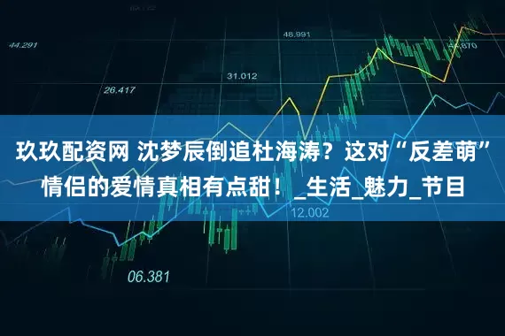 玖玖配资网 沈梦辰倒追杜海涛？这对“反差萌”情侣的爱情真相有点甜！_生活_魅力_节目
