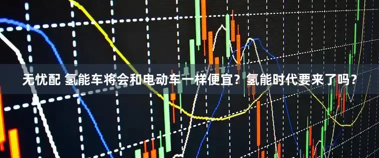 无忧配 氢能车将会和电动车一样便宜？氢能时代要来了吗？