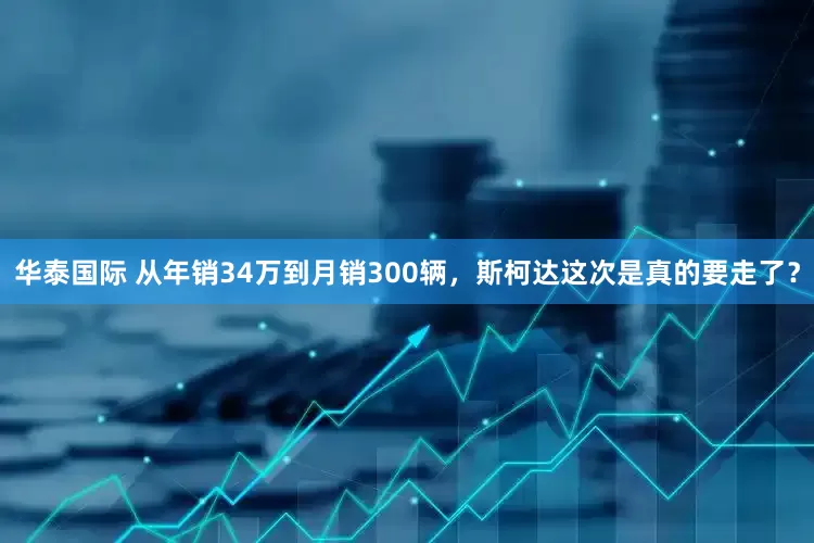 华泰国际 从年销34万到月销300辆，斯柯达这次是真的要走了？